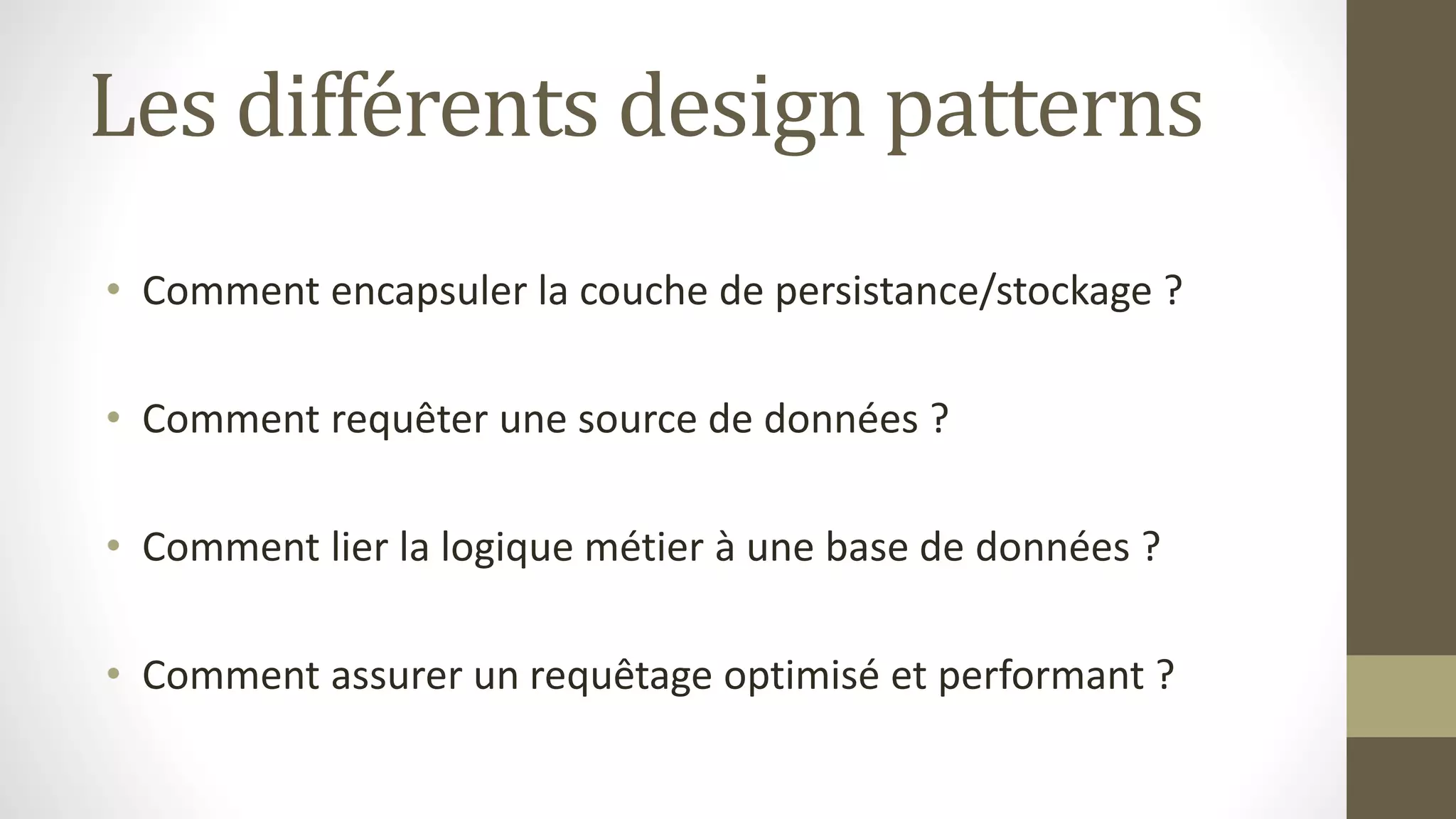 Les différents design patterns
• Comment encapsuler la couche de persistance/stockage ?
• Comment requêter une source de données ?
• Comment lier la logique métier à une base de données ?
• Comment assurer un requêtage optimisé et performant ?
 