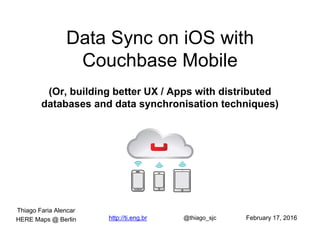 Data Sync on iOS with
Couchbase Mobile
(Or, building better UX / Apps with distributed
databases and data synchronisation techniques)
http://ti.eng.br @thiago_sjc
Thiago Faria Alencar
February 17, 2016HERE Maps @ Berlin
 