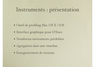 Instruments : présentation

• Outil de proﬁling Mac OS X / iOS
• Interface graphique pour DTrace
• Nombreux instruments prédéﬁnis
• Agrégation dans une timeline
• Enregistrement de sessions
 
