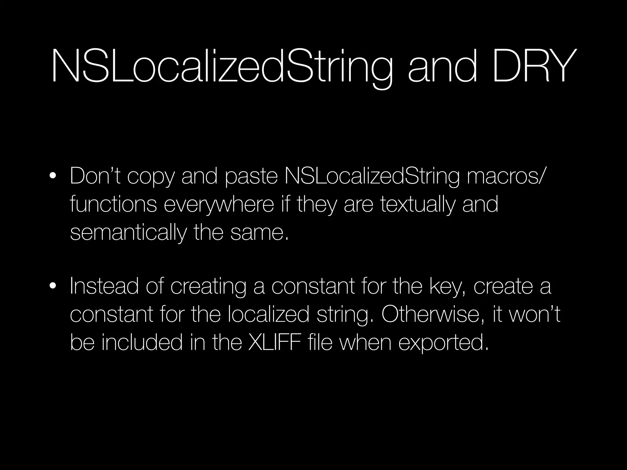NSLocalizedString and DRY
• Don’t copy and paste NSLocalizedString macros/
functions everywhere if they are textually and
semantically the same.
• Instead of creating a constant for the key, create a
constant for the localized string. Otherwise, it won’t
be included in the XLIFF ﬁle when exported.
 