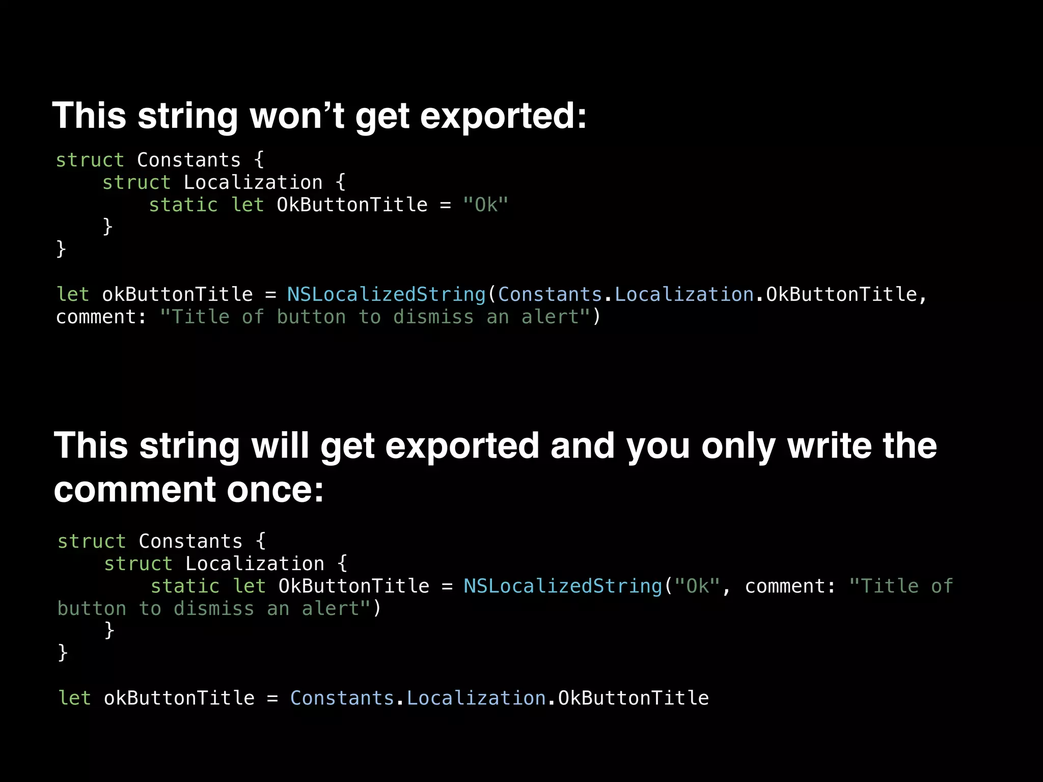This string won’t get exported:
struct Constants {
struct Localization {
static let OkButtonTitle = "Ok"
}
}
let okButtonTitle = NSLocalizedString(Constants.Localization.OkButtonTitle,
comment: "Title of button to dismiss an alert")
This string will get exported and you only write the
comment once:
struct Constants {
struct Localization {
static let OkButtonTitle = NSLocalizedString("Ok", comment: "Title of
button to dismiss an alert")
}
}
let okButtonTitle = Constants.Localization.OkButtonTitle
 