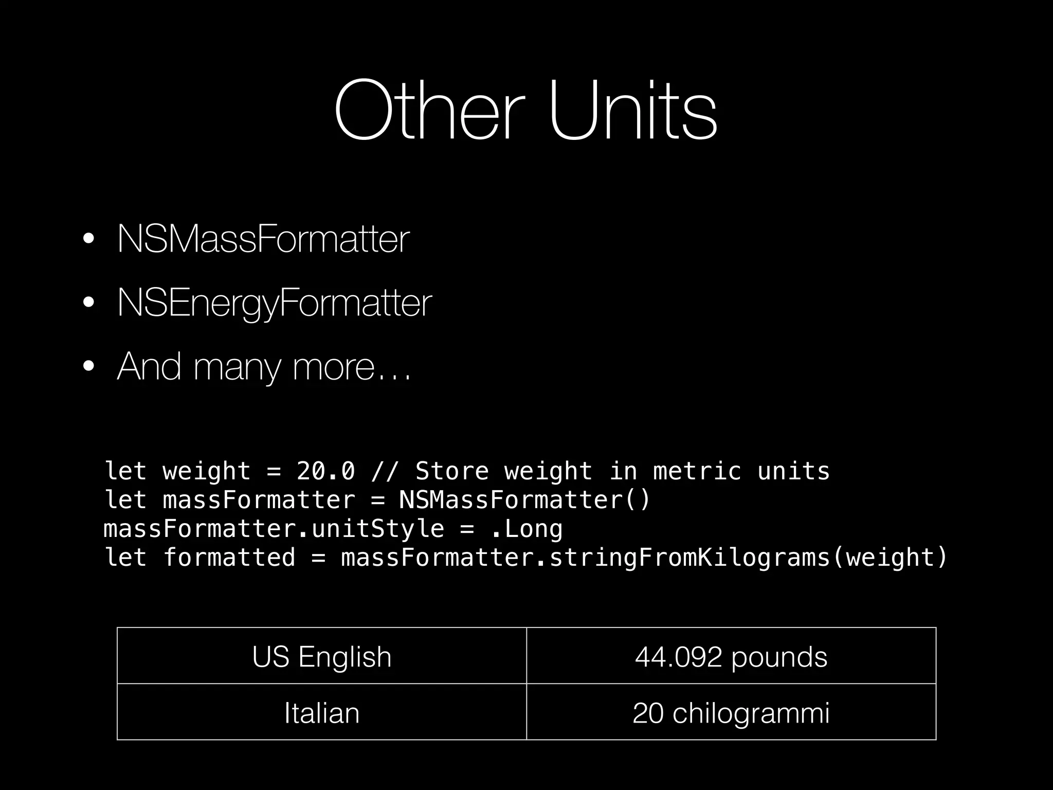 Other Units
• NSMassFormatter
• NSEnergyFormatter
• And many more…
US English 44.092 pounds
Italian 20 chilogrammi
let weight = 20.0 // Store weight in metric units
let massFormatter = NSMassFormatter()
massFormatter.unitStyle = .Long
let formatted = massFormatter.stringFromKilograms(weight)
 
