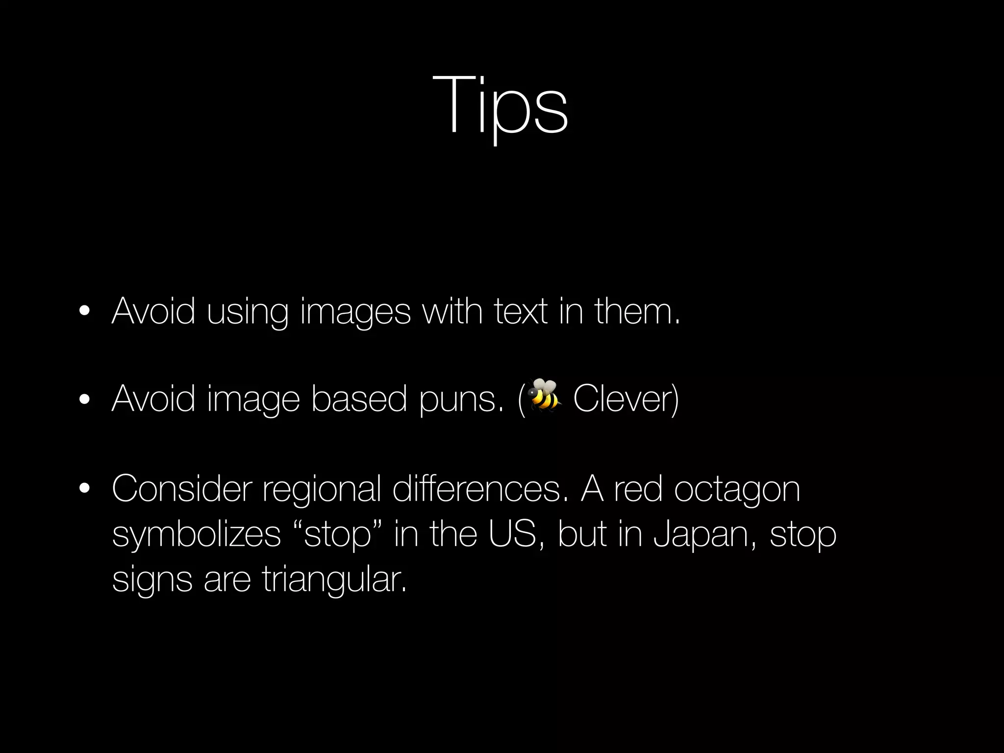 Tips
• Avoid using images with text in them.
• Avoid image based puns. (🐝 Clever)
• Consider regional diﬀerences. A red octagon
symbolizes “stop” in the US, but in Japan, stop
signs are triangular.
 