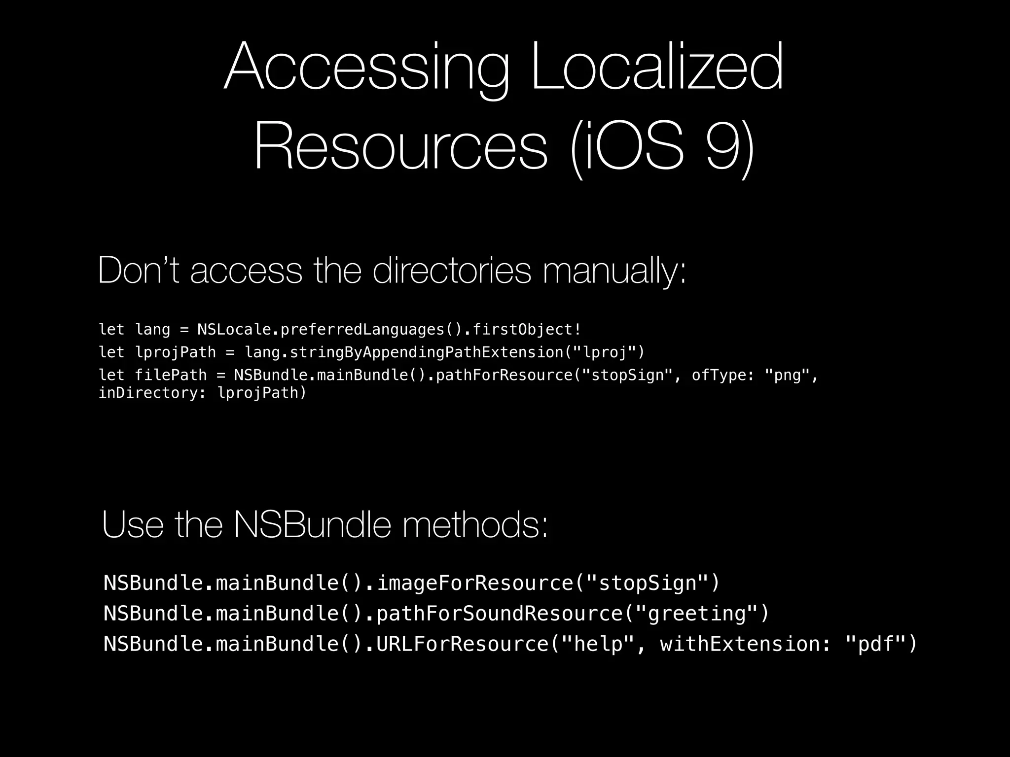 Accessing Localized
Resources (iOS 9)
Don’t access the directories manually:
let lang = NSLocale.preferredLanguages().firstObject!
let lprojPath = lang.stringByAppendingPathExtension("lproj")
let filePath = NSBundle.mainBundle().pathForResource("stopSign", ofType: "png",
inDirectory: lprojPath)
NSBundle.mainBundle().imageForResource("stopSign")
NSBundle.mainBundle().pathForSoundResource("greeting")
NSBundle.mainBundle().URLForResource("help", withExtension: "pdf")
Use the NSBundle methods:
 