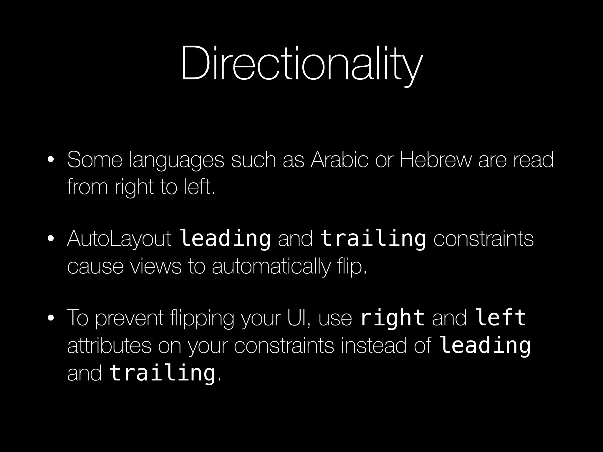 Directionality
• Some languages such as Arabic or Hebrew are read
from right to left.
• AutoLayout leading and trailing constraints
cause views to automatically ﬂip.
• To prevent ﬂipping your UI, use right and left
attributes on your constraints instead of leading
and trailing.
 