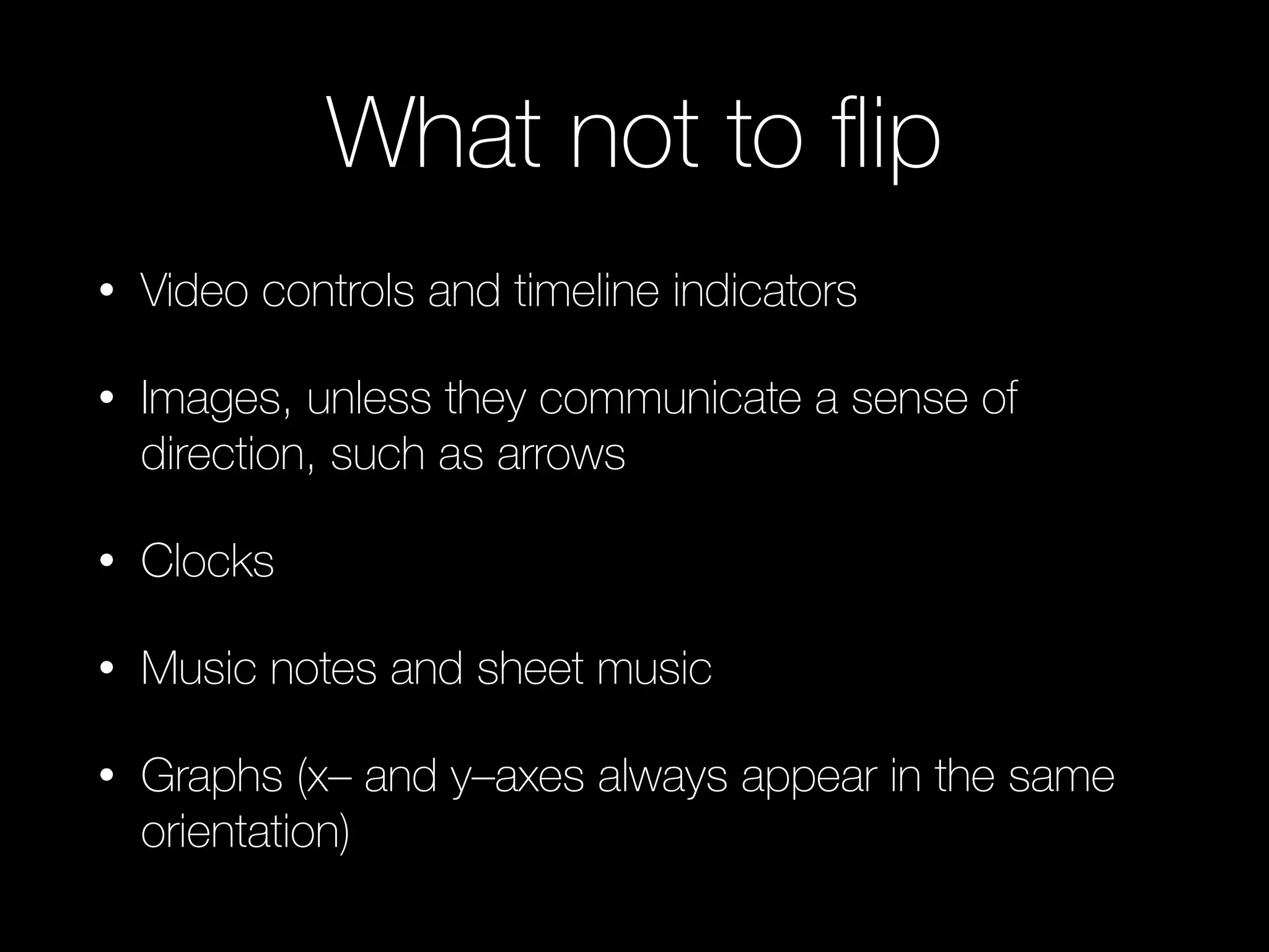 What not to ﬂip
• Video controls and timeline indicators
• Images, unless they communicate a sense of
direction, such as arrows
• Clocks
• Music notes and sheet music
• Graphs (x– and y–axes always appear in the same
orientation)
 