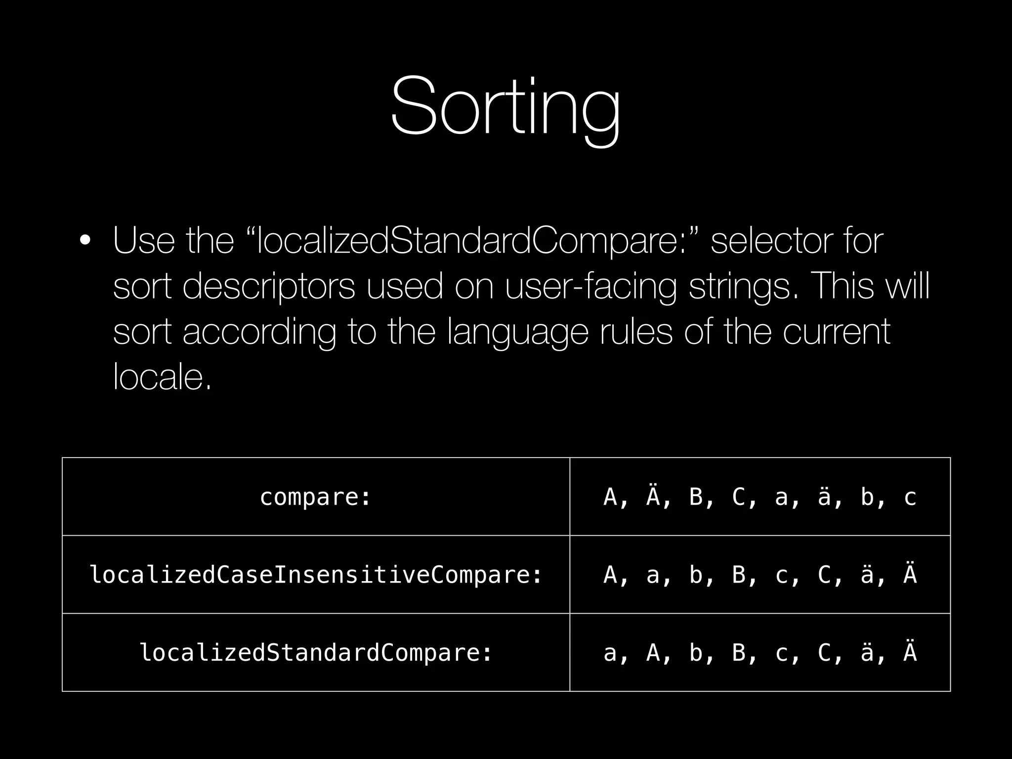 Sorting
• Use the “localizedStandardCompare:” selector for
sort descriptors used on user-facing strings. This will
sort according to the language rules of the current
locale.
compare: A, Ä, B, C, a, ä, b, c
localizedCaseInsensitiveCompare: A, a, b, B, c, C, ä, Ä
localizedStandardCompare: a, A, b, B, c, C, ä, Ä
 
