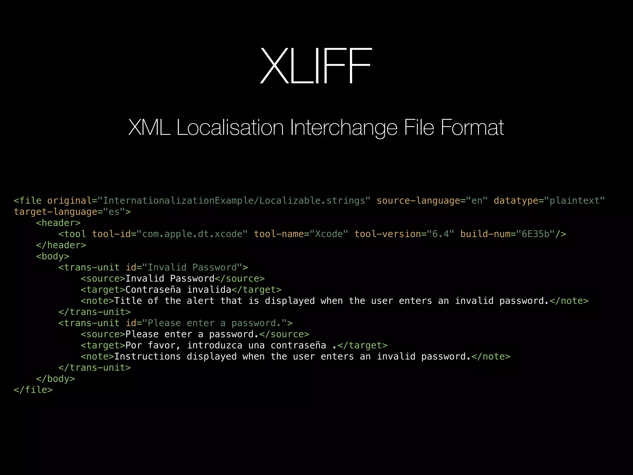 XLIFF
<file original="InternationalizationExample/Localizable.strings" source-language="en" datatype="plaintext"
target-language="es">
<header>
<tool tool-id="com.apple.dt.xcode" tool-name="Xcode" tool-version="6.4" build-num="6E35b"/>
</header>
<body>
<trans-unit id="Invalid Password">
<source>Invalid Password</source>
<target>Contraseña invalida</target>
<note>Title of the alert that is displayed when the user enters an invalid password.</note>
</trans-unit>
<trans-unit id="Please enter a password.">
<source>Please enter a password.</source>
<target>Por favor, introduzca una contraseña .</target>
<note>Instructions displayed when the user enters an invalid password.</note>
</trans-unit>
</body>
</file>
XML Localisation Interchange File Format
 