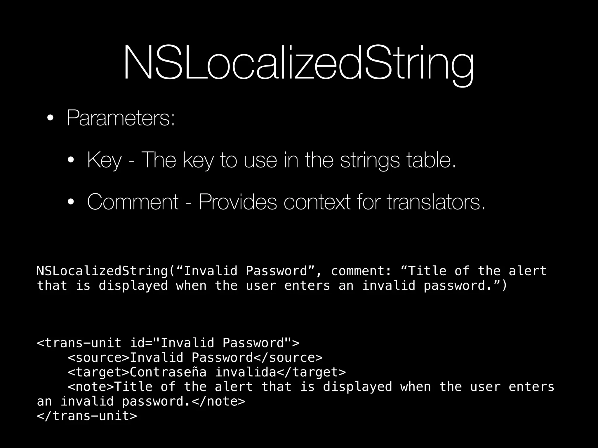 NSLocalizedString
• Parameters:
• Key - The key to use in the strings table.
• Comment - Provides context for translators.
<trans-unit id="Invalid Password">
<source>Invalid Password</source>
<target>Contraseña invalida</target>
<note>Title of the alert that is displayed when the user enters
an invalid password.</note>
</trans-unit>
NSLocalizedString(“Invalid Password”, comment: “Title of the alert
that is displayed when the user enters an invalid password.”)
 