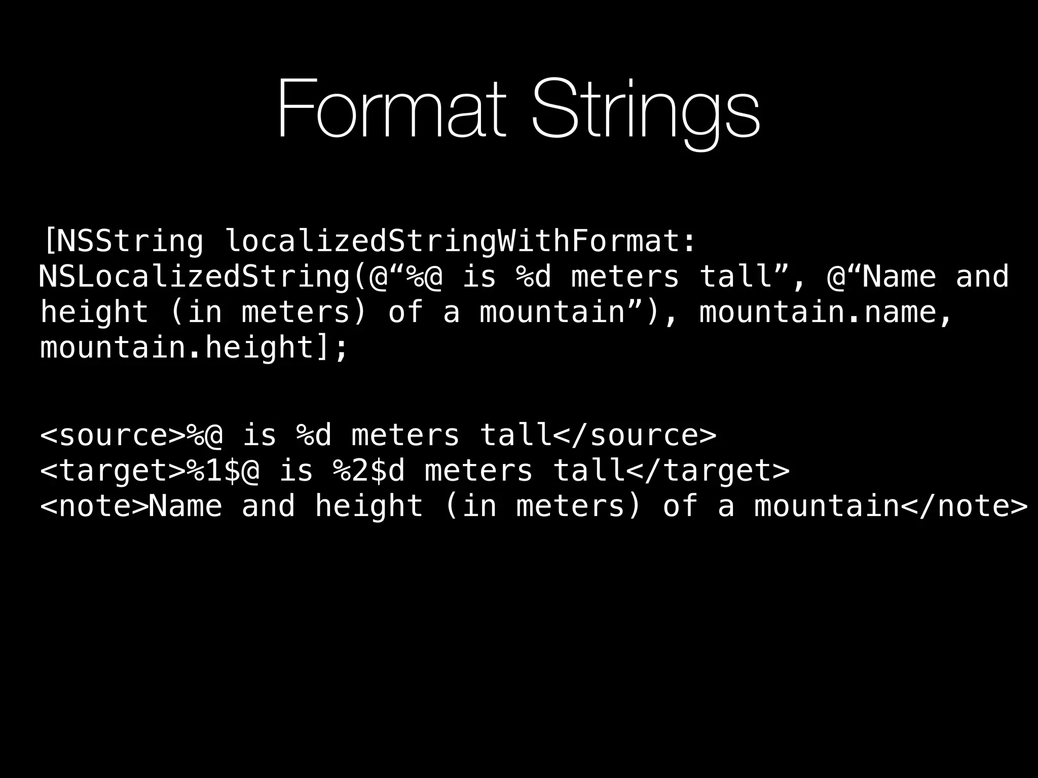 Format Strings
[NSString localizedStringWithFormat:
NSLocalizedString(@“%@ is %d meters tall”, @“Name and
height (in meters) of a mountain”), mountain.name,
mountain.height];
<source>%@ is %d meters tall</source>
<target>%1$@ is %2$d meters tall</target>
<note>Name and height (in meters) of a mountain</note>
 