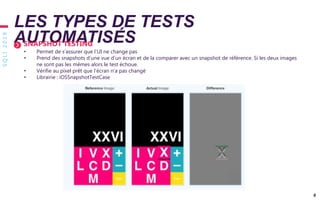 SQLI2019
6
LES TYPES DE TESTS
AUTOMATISÉSSNAPSHOT TESTING
• Permet de s’assurer que l’UI ne change pas
• Prend des snapshots d’une vue d’un écran et de la comparer avec un snapshot de référence. Si les deux images
ne sont pas les mêmes alors le test échoue.
• Vérifie au pixel prêt que l’écran n’a pas changé
• Librairie : iOSSnapshotTestCase
 