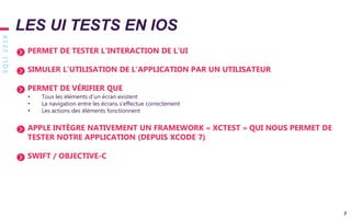 SQLI2019
7
PERMET DE TESTER L’INTERACTION DE L’UI
SIMULER L’UTILISATION DE L’APPLICATION PAR UN UTILISATEUR
PERMET DE VÉRIFIER QUE
• Tous les éléments d’un écran existent
• La navigation entre les écrans s’effectue correctement
• Les actions des éléments fonctionnent
APPLE INTÈGRE NATIVEMENT UN FRAMEWORK « XCTEST » QUI NOUS PERMET DE
TESTER NOTRE APPLICATION (DEPUIS XCODE 7)
SWIFT / OBJECTIVE-C
LES UI TESTS EN IOS
 