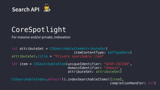 Search API "
let attributeSet = CSSearchableItemAttributeSet(
itemContentType: kUTTypeData)
attributeSet.title = "Private searchable item"
let item = CSSearchableItem(uniqueIdentifier: "AE4F-C8C24D",
domainIdentifier: "domain",
attributeSet: attributeSet)
CSSearchableIndex.default().indexSearchableItems([item],
completionHandler: nil)
CoreSpotlight
For massive and/or private, indexation
 