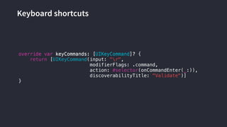 Keyboard shortcuts
override var keyCommands: [UIKeyCommand]? {
return [UIKeyCommand(input: "r",
modifierFlags: .command,
action: #selector(onCommandEnter(_:)),
discoverabilityTitle: "Validate")]
}
override var keyCommands: [UIKeyCommand]?
 