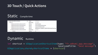3D Touch / Quick Actions
let shortcut = UIApplicationShortcutItem(type: "fr.adhumi.app.message",
localizedTitle: "Send message")
UIApplication.shared.shortcutItems = [shortcut]
Dynamic
Static Compile time
Runtime
 