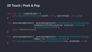 3D Touch / Peek & Pop
func previewingContext(_ previewingContext: UIViewControllerPreviewing,
commit vc: UIViewController) {
self.navigationController?.pushViewController(vc, animated: true)
}
override func viewDidLoad() {
self.registerForPreviewing(with: self, sourceView: self.view)
}
func previewingContext(_ previewingContext: UIViewControllerPreviewing,
viewControllerForLocation location: CGPoint)
-> UIViewController? {
return MyController()
}
 