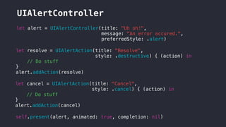 UIAlertController
self.present(alert, animated: true, completion: nil)
let alert = UIAlertController(title: "Uh oh!",
message: "An error occured.",
preferredStyle: .alert)
let resolve = UIAlertAction(title: "Resolve",
style: .destructive) { (action) in
// Do stuff
}
alert.addAction(resolve)
let cancel = UIAlertAction(title: "Cancel",
style: .cancel) { (action) in
// Do stuff
}
alert.addAction(cancel)
 