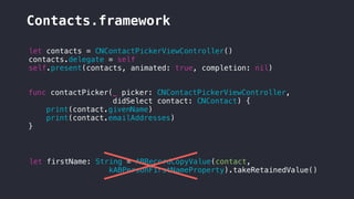Contacts.framework
let contacts = CNContactPickerViewController()
contacts.delegate = self
self.present(contacts, animated: true, completion: nil)
func contactPicker(_ picker: CNContactPickerViewController,
didSelect contact: CNContact) {
print(contact.givenName)
print(contact.emailAddresses)
}
let firstName: String = ABRecordCopyValue(contact,
kABPersonFirstNameProperty).takeRetainedValue()
 