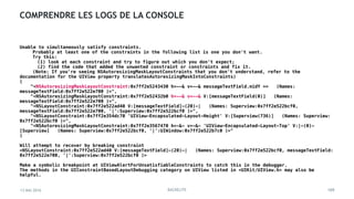 13 MAI 2016 BACKELITE
COMPRENDRE LES LOGS DE LA CONSOLE
Unable to simultaneously satisfy constraints.
Probably at least one of the constraints in the following list is one you don't want.
Try this:
(1) look at each constraint and try to figure out which you don't expect;
(2) find the code that added the unwanted constraint or constraints and fix it.
(Note: If you're seeing NSAutoresizingMaskLayoutConstraints that you don't understand, refer to the
documentation for the UIView property translatesAutoresizingMaskIntoConstraints)
(
"<NSAutoresizingMaskLayoutConstraint:0x7ff2e5243430 h=--& v=--& messageTextField.midY == (Names:
messageTextField:0x7ff2e522e700 )>",
"<NSAutoresizingMaskLayoutConstraint:0x7ff2e52432b0 h=--& v=--& V:[messageTextField(0)] (Names:
messageTextField:0x7ff2e522e700 )>",
"<NSLayoutConstraint:0x7ff2e522ad40 V:[messageTextField]-(20)-| (Names: Superview:0x7ff2e522bcf0,
messageTextField:0x7ff2e522e700, '|':Superview:0x7ff2e522bcf0 )>",
"<NSLayoutConstraint:0x7ff2e354dc70 'UIView-Encapsulated-Layout-Height' V:[Superview(736)] (Names: Superview:
0x7ff2e522bcf0 )>",
"<NSAutoresizingMaskLayoutConstraint:0x7ff2e3567470 h=-&- v=-&- 'UIView-Encapsulated-Layout-Top' V:|-(0)-
[Superview] (Names: Superview:0x7ff2e522bcf0, '|':UIWindow:0x7ff2e522b7c0 )>"
)
Will attempt to recover by breaking constraint
<NSLayoutConstraint:0x7ff2e522ad40 V:[messageTextField]-(20)-| (Names: Superview:0x7ff2e522bcf0, messageTextField:
0x7ff2e522e700, '|':Superview:0x7ff2e522bcf0 )>
Make a symbolic breakpoint at UIViewAlertForUnsatisfiableConstraints to catch this in the debugger.
The methods in the UIConstraintBasedLayoutDebugging category on UIView listed in <UIKit/UIView.h> may also be
helpful.
105
 