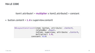 13 MAI 2016 BACKELITE
VIA LE CODE
• button.centerX = 1.0 x superview.centerX
47
NSLayoutConstraint(item: button, attribute: .CenterX,
relatedBy: .Equal,
toItem: superview, attribute: .CenterX,
multiplier: 1.0,
constant: 0.0)
item1.attribute1 = multiplier x item2.attribute2 + constant
 
