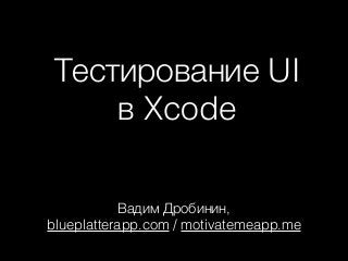 Тестирование UI
в Xcode
Вадим Дробинин, 
blueplatterapp.com / motivatemeapp.me
 
