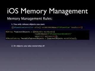 iOS Memory Management
 Memory Management Rules:
     1. You only release objects you own:
     [[UPGameViewController alloc] initWithNibName:@"UPGameView" bundle:nil]

NSArray *topLevelObjects = [[NSBundle mainBundle]
                             loadNibNamed:@"UPLeaderboardViewCell"
                             owner:nil options:nil];
NSMutableArray *mutableTopLevelObjects = [topLevelObjects mutableCopy];



     2. Or objects you take ownership of:
 