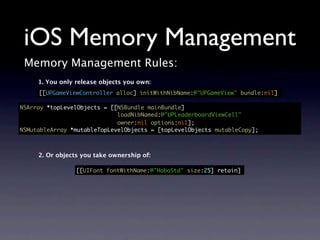 iOS Memory Management
 Memory Management Rules:
     1. You only release objects you own:
     [[UPGameViewController alloc] initWithNibName:@"UPGameView" bundle:nil]

NSArray *topLevelObjects = [[NSBundle mainBundle]
                             loadNibNamed:@"UPLeaderboardViewCell"
                             owner:nil options:nil];
NSMutableArray *mutableTopLevelObjects = [topLevelObjects mutableCopy];



     2. Or objects you take ownership of:

                 [[UIFont fontWithName:@"HoboStd" size:25] retain]
 