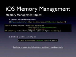 iOS Memory Management
 Memory Management Rules:
     1. You only release objects you own:
     [[UPGameViewController alloc] initWithNibName:@"UPGameView" bundle:nil]

NSArray *topLevelObjects = [[NSBundle mainBundle]
                             loadNibNamed:@"UPLeaderboardViewCell"
                             owner:nil options:nil];
NSMutableArray *mutableTopLevelObjects = [topLevelObjects mutableCopy];



     2. Or objects you take ownership of:

                 [[UIFont fontWithName:@"HoboStd" size:25] retain]




          Retaining an object simply increments an objects retainCount by 1.
 