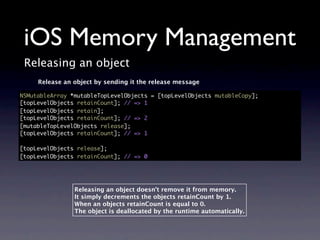 iOS Memory Management
 Releasing an object
     Release an object by sending it the release message

NSMutableArray *mutableTopLevelObjects = [topLevelObjects mutableCopy];
[topLevelObjects retainCount]; // => 1
[topLevelObjects retain];
[topLevelObjects retainCount]; // => 2
[mutableTopLevelObjects release];
[topLevelObjects retainCount]; // => 1

[topLevelObjects release];
[topLevelObjects retainCount]; // => 0




                Releasing an object doesn’t remove it from memory.
                It simply decrements the objects retainCount by 1.
                When an objects retainCount is equal to 0.
                The object is deallocated by the runtime automatically.
 