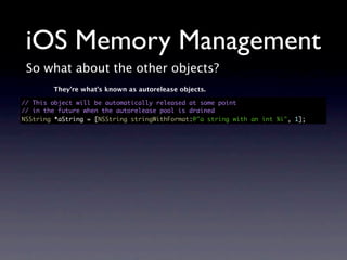 iOS Memory Management
 So what about the other objects?
        They’re what’s known as autorelease objects.

// This object will be automatically released at some point
// in the future when the autorelease pool is drained
NSString *aString = [NSString stringWithFormat:@"a string with an int %i", 1];
 