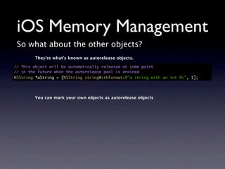 iOS Memory Management
 So what about the other objects?
        They’re what’s known as autorelease objects.

// This object will be automatically released at some point
// in the future when the autorelease pool is drained
NSString *aString = [NSString stringWithFormat:@"a string with an int %i", 1];




        You can mark your own objects as autorelease objects
 