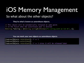 iOS Memory Management
 So what about the other objects?
        They’re what’s known as autorelease objects.

// This object will be automatically released at some point
// in the future when the autorelease pool is drained
NSString *aString = [NSString stringWithFormat:@"a string with an int %i", 1];




        You can mark your own objects as autorelease objects
[topLevelObjects retainCount]; // => 1
[topLevelObjects autorelease];
[topLevelObjects retainCount]; // => 1 since it will be released later
 
