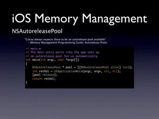 iOS Memory Management
NSAutoreleasePool
    “Cocoa always expects there to be an autorelease pool available”
      - Memory Management Programming Guide: Autorelease Pools

    // main.m
    // The main entry point into the app sets up
    // an autorelease pool for us automatically
    int main(int argc, char *argv[])
    {
        NSAutoreleasePool * pool = [[NSAutoreleasePool alloc] init];
        int retVal = UIApplicationMain(argc, argv, nil, nil);
        [pool release];
        return retVal;
    }
 