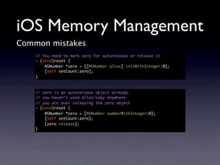 iOS Memory Management
Common mistakes
    // You need to mark zero for autorelease or release it
    - (void)reset {
        NSNumber *zero = [[NSNumber alloc] initWithInteger:0];
        [self setCount:zero];
    }



    // zero is an autorelease object already.
    // you haven't used alloc/copy anywhere
    // you are over releasing the zero object
    - (void)reset {
        NSNumber *zero = [NSNumber numberWithInteger:0];
        [self setCount:zero];
        [zero release];
    }
 