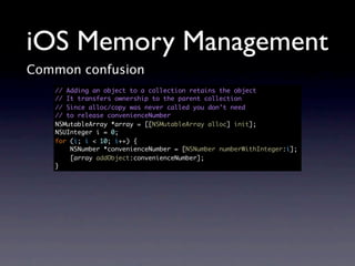 iOS Memory Management
Common confusion
   // Adding an object to a collection retains the object
   // It transfers ownership to the parent collection
   // Since alloc/copy was never called you don’t need
   // to release convenienceNumber
   NSMutableArray *array = [[NSMutableArray alloc] init];
   NSUInteger i = 0;
   for (i; i < 10; i++) {
       NSNumber *convenienceNumber = [NSNumber numberWithInteger:i];
       [array addObject:convenienceNumber];
   }
 