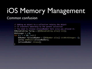 iOS Memory Management
Common confusion
   // Adding an object to a collection retains the object
   // It transfers ownership to the parent collection
   // You need to release allocedNumber here since you alloced it.
   NSMutableArray *array = [[NSMutableArray alloc] init];
   NSUInteger i = 0;
   for (i; i < 10; i++) {
       NSNumber *allocedNumber = [[NSNumber alloc] initWithInteger: i];
       [array addObject:allocedNumber];
       [allocedNumber release];
   }
 