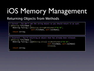 iOS Memory Management
Returning Objects from Methods
 // Correct - You don't own the string object so you should return it as such.
 - (NSString *)fullName {
     NSString *string = [NSString stringWithFormat:@"%@ %@",
                          self.firstName, self.lastName];
     return string;
 }

 // Incorrect - You're returning an object that has already been released.
 - (NSString *)fullName {
     NSString *string = [[[NSString alloc] initWithFormat:@"%@ %@",
                                           self.firstName, self.lastName]
                                           release];
     return string;
 }
 