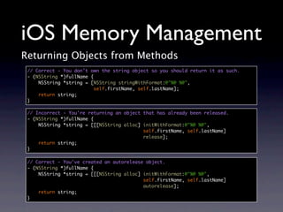 iOS Memory Management
Returning Objects from Methods
 // Correct - You don't own the string object so you should return it as such.
 - (NSString *)fullName {
     NSString *string = [NSString stringWithFormat:@"%@ %@",
                          self.firstName, self.lastName];
     return string;
 }

 // Incorrect - You're returning an object that has already been released.
 - (NSString *)fullName {
     NSString *string = [[[NSString alloc] initWithFormat:@"%@ %@",
                                           self.firstName, self.lastName]
                                           release];
     return string;
 }

 // Correct - You've created an autorelease object.
 - (NSString *)fullName {
     NSString *string = [[[NSString alloc] initWithFormat:@"%@ %@",
                                           self.firstName, self.lastName]
                                           autorelease];
     return string;
 }
 