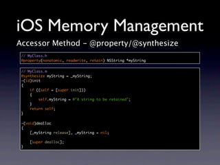 iOS Memory Management
Accessor Method - @property/@synthesize
 // MyClass.h
 @property(nonatomic, readwrite, retain) NSString *myString


 // MyClass.m
 @synthesize myString = _myString;
 -(id)init
 {
     if ((self = [super init]))
     {
         self.myString = @"A string to be retained";
     }
     return self;
 }

 -(void)dealloc
 {
     [_myString release], _myString = nil;

     [super dealloc];
 }
 