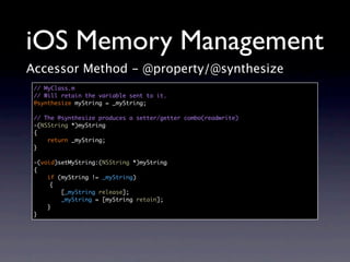 iOS Memory Management
Accessor Method - @property/@synthesize
 // MyClass.m
 // Will retain the variable sent to it.
 @synthesize myString = _myString;

 // The @synthesize produces a setter/getter combo(readwrite)
 -(NSString *)myString
 {
     return _myString;
 }

 -(void)setMyString:(NSString *)myString
 {
     if (myString != _myString)
      {
         [_myString release];
         _myString = [myString retain];
     }
 }
 