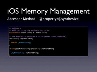 iOS Memory Management
Accessor Method - @property/@synthesize

 // MyClass.m
 // Will not retain the variable sent to it.
 @synthesize myWeakString = _myWeakString;

 // The @synthesize produces a setter/getter combo(readwrite)
 -(NSString *)myWeakString
 {
   return _myWeakString;
 }

 -(void)setMyWeakString:(NSString *)myWeakString
 {
   _myWeakString = myWeakString;
 }
 