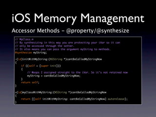 iOS Memory Management
Accessor Methods - @property/@synthesize
 // MyClass.m
 // By synthesizing in this way you are protecting your iVar so it can
 // only be accessed through the setter.
 // It also means you can pass the argument myString to methods.
 @synthesize myString;

 -(id)initWithMyString:(NSString *)cantBeCalledMyStringNow
 {
     if ((self = [super init]))
     {
         // Woops I assigned straight to the iVar. So it’s not retained now
         myString = cantBeCalledMyStringNow;
     }
     return self;
 }

 +(id)myClassWithMyString:(NSString *)cantBeCalledMyStringNow
 {
     return [[self initWithMyString: cantBeCalledMyStringNow] autorelease];
 }
 