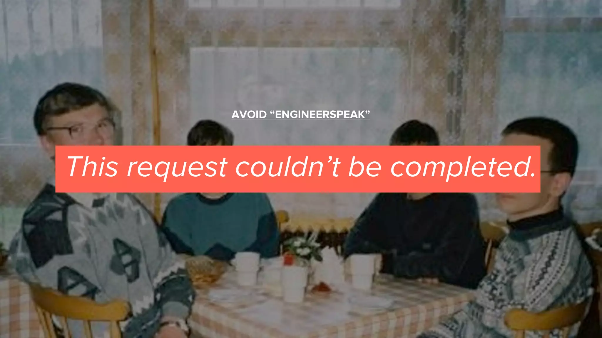 This request couldn’t be completed.
AVOID “ENGINEERSPEAK”
 
