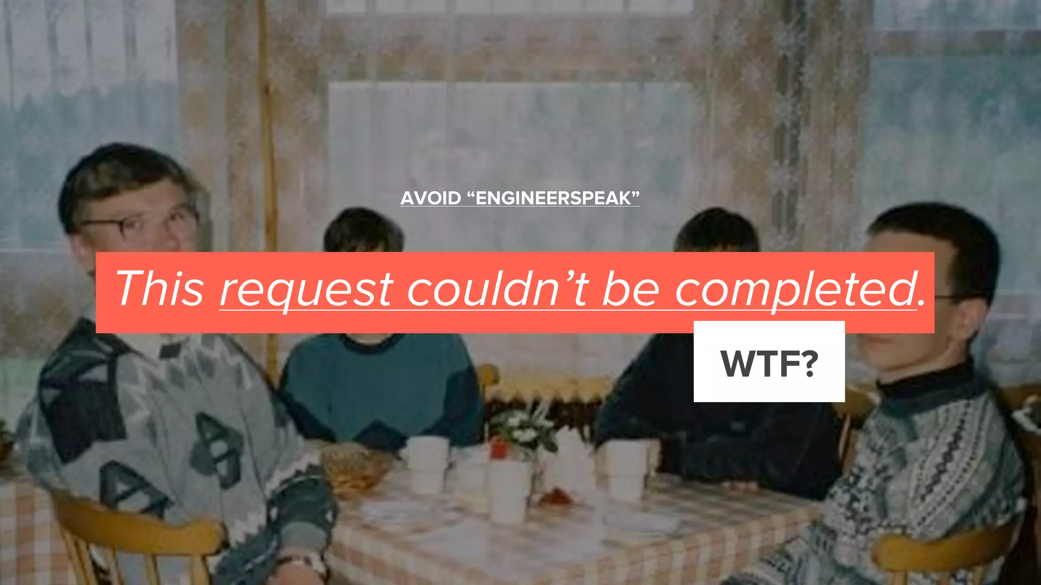 This request couldn’t be completed.
WTF?
AVOID “ENGINEERSPEAK”
 