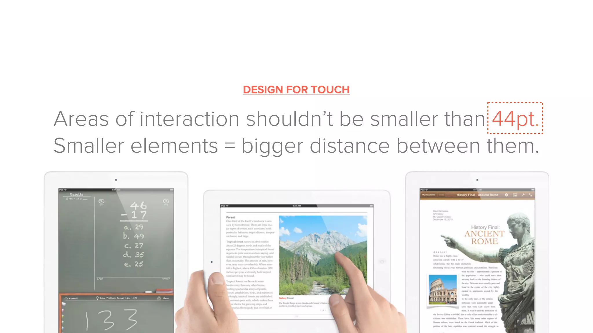 DESIGN FOR TOUCH
Areas of interaction shouldn’t be smaller than 44pt.
Smaller elements = bigger distance between them.
 