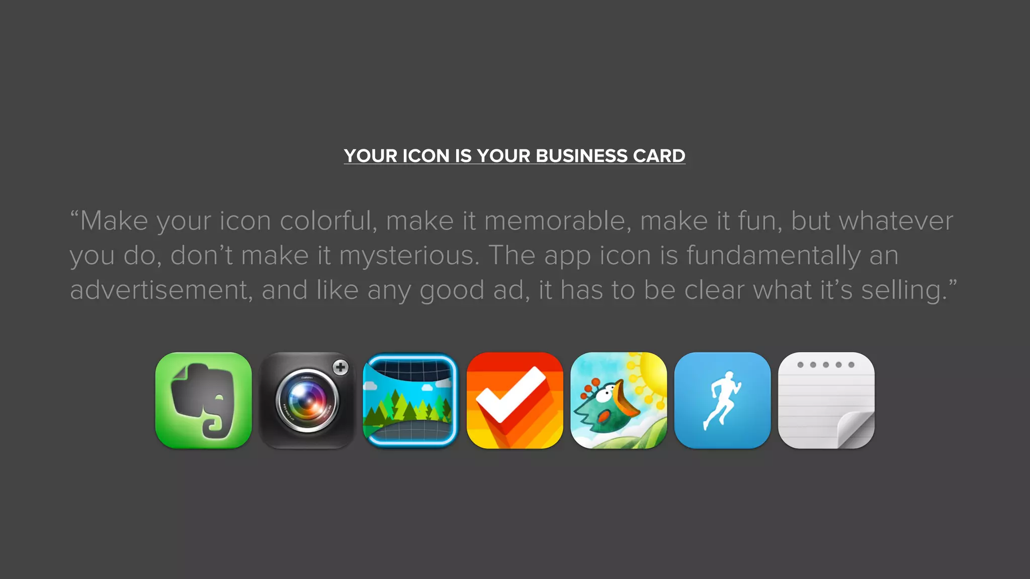 YOUR ICON IS YOUR BUSINESS CARD
“Make your icon colorful, make it memorable, make it fun, but whatever
you do, don’t make it mysterious. The app icon is fundamentally an
advertisement, and like any good ad, it has to be clear what it’s selling.”
 