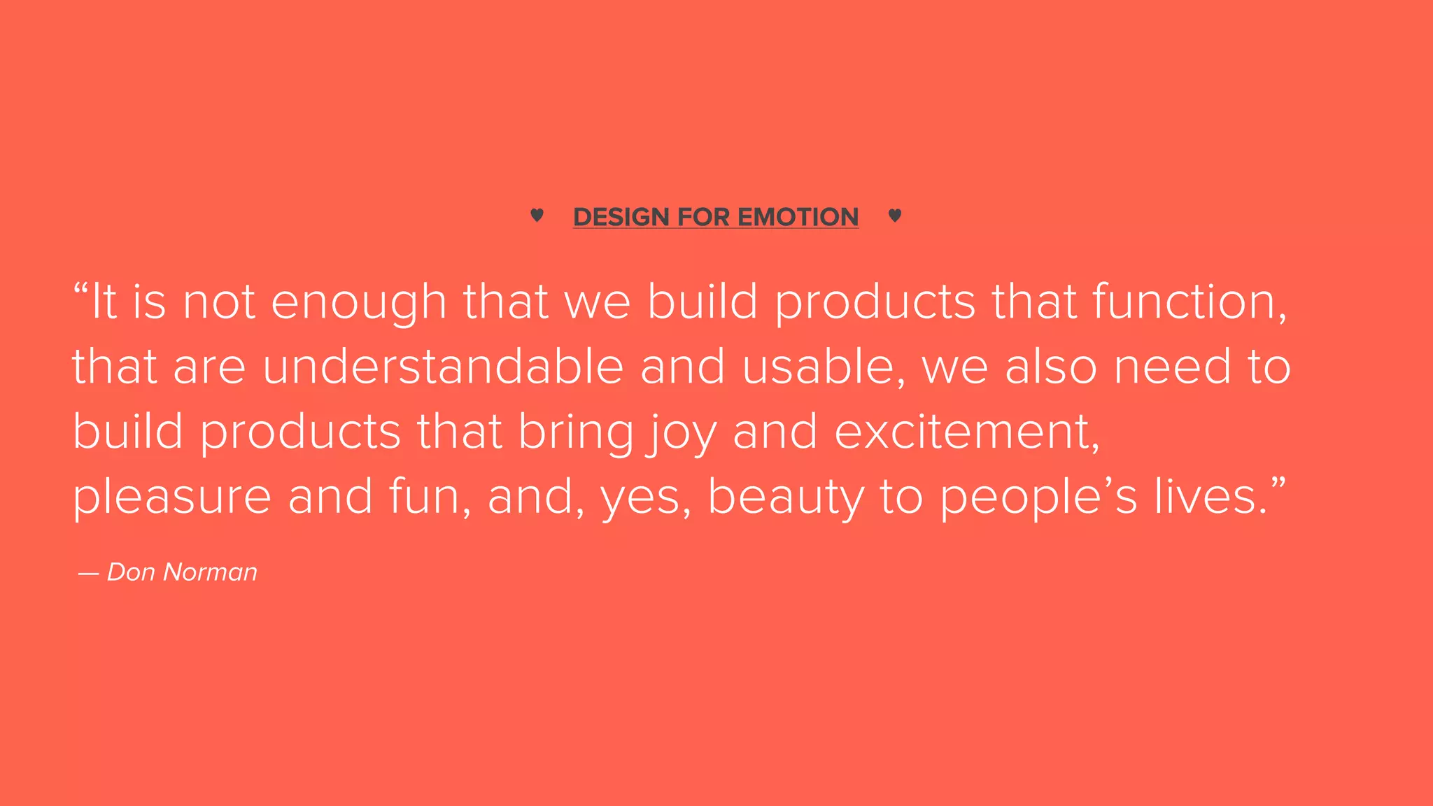 DESIGN FOR EMOTION
“It is not enough that we build products that function,
that are understandable and usable, we also need to
build products that bring joy and excitement,
pleasure and fun, and, yes, beauty to people’s lives.”
— Don Norman
♥ ♥
 