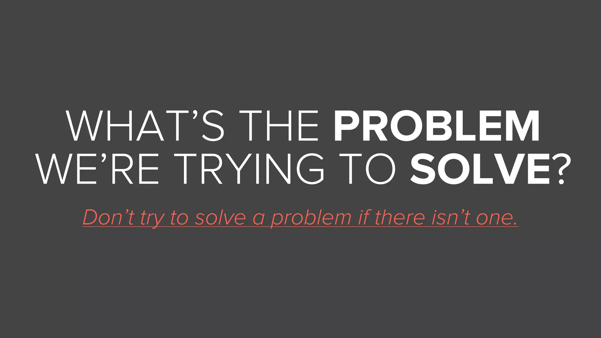 Don’t try to solve a problem if there isn’t one.
WHAT’S THE PROBLEM
WE’RE TRYING TO SOLVE?
 
