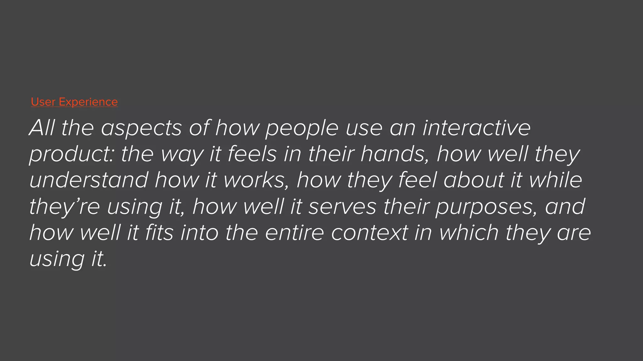 All the aspects of how people use an interactive
product: the way it feels in their hands, how well they
understand how it works, how they feel about it while
they’re using it, how well it serves their purposes, and
how well it ﬁts into the entire context in which they are
using it.
User Experience
 