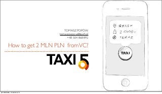 How to get 2 MLN PLN fromVC?
TOMASZ POPÓW
tomasz.popow@taxi5.pl
+48 504 868 892
poniedziałek, 3 czerwca 13
 